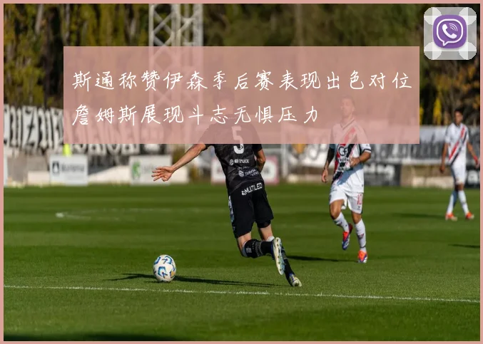斯通称赞伊森季后赛表现出色对位詹姆斯展现斗志无惧压力