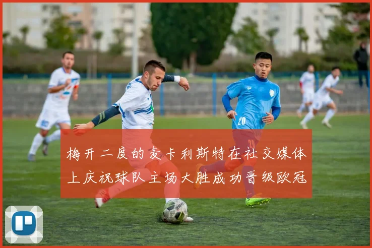 梅开二度的麦卡利斯特在社交媒体上庆祝球队主场大胜成功晋级欧冠16强