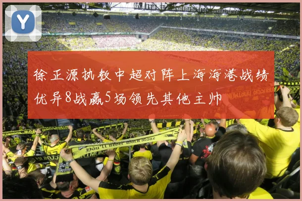 徐正源执教中超对阵上海海港战绩优异8战赢5场领先其他主帅