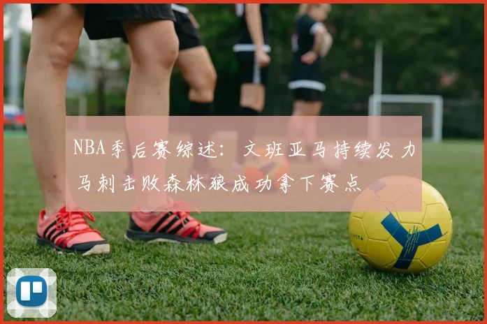 NBA季后赛综述：文班亚马持续发力马刺击败森林狼成功拿下赛点