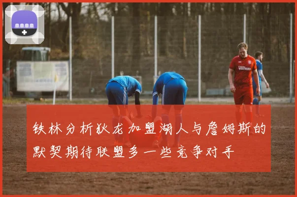 铁林分析狄龙加盟湖人与詹姆斯的默契期待联盟多一些竞争对手