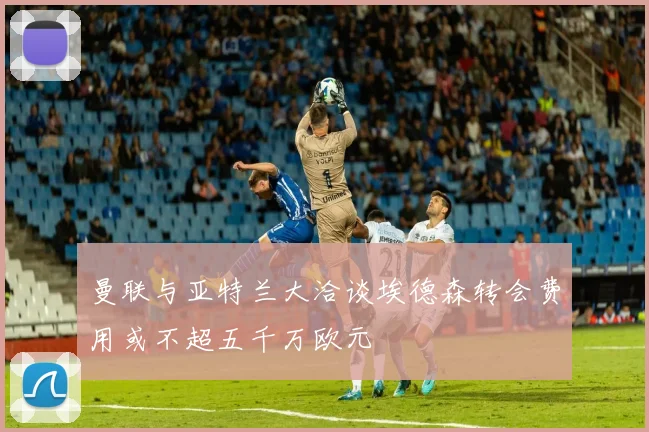 曼联与亚特兰大洽谈埃德森转会费用或不超五千万欧元