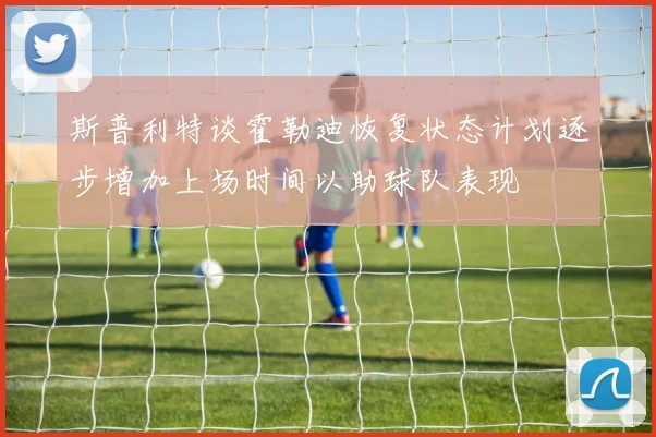 斯普利特谈霍勒迪恢复状态计划逐步增加上场时间以助球队表现