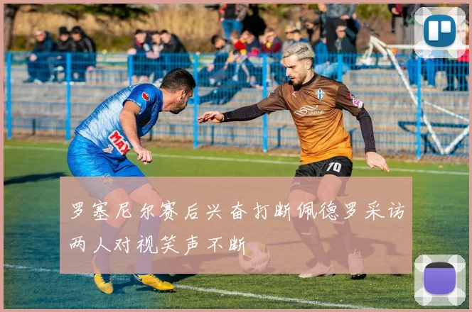 罗塞尼尔赛后兴奋打断佩德罗采访两人对视笑声不断