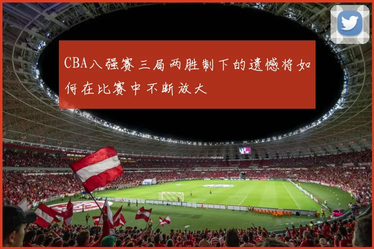 CBA八强赛三局两胜制下的遗憾将如何在比赛中不断放大