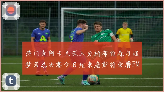 热门秀阿卡夫深入分析布伦森与追梦若总决赛今日结束唐斯将荣膺FMVP