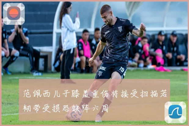 范佩西儿子膝盖重伤将接受扫描若韧带受损恐缺阵六周